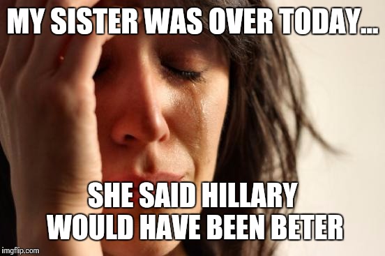 First World Problems | MY SISTER WAS OVER TODAY... SHE SAID HILLARY WOULD HAVE BEEN BETER | image tagged in memes,first world problems | made w/ Imgflip meme maker