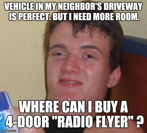 10 Guy Meme | VEHICLE IN MY NEIGHBOR'S DRIVEWAY IS PERFECT. BUT I NEED MORE ROOM. WHERE CAN I BUY A 4-DOOR "RADIO FLYER" ? | image tagged in memes,10 guy | made w/ Imgflip meme maker