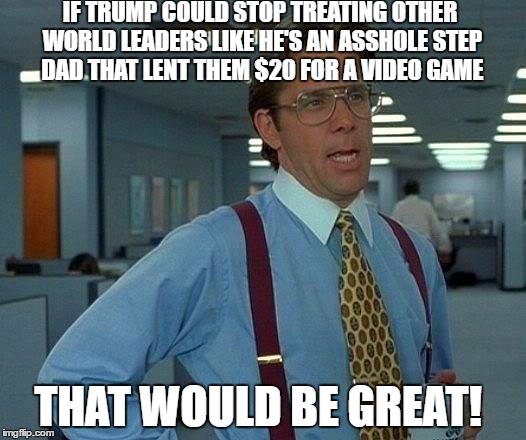 That Would Be Great | IF TRUMP COULD STOP TREATING OTHER WORLD LEADERS LIKE HE'S AN ASSHOLE STEP DAD THAT LENT THEM $20 FOR A VIDEO GAME; THAT WOULD BE GREAT! | image tagged in memes,that would be great | made w/ Imgflip meme maker