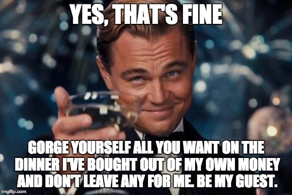 Leonardo Dicaprio Cheers Meme | YES, THAT'S FINE; GORGE YOURSELF ALL YOU WANT ON THE DINNER I'VE BOUGHT OUT OF MY OWN MONEY AND DON'T LEAVE ANY FOR ME. BE MY GUEST. | image tagged in memes,leonardo dicaprio cheers | made w/ Imgflip meme maker