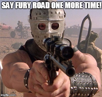  The Road Warrior Rules! | SAY FURY ROAD ONE MORE TIME! | image tagged in the ayatollah of rock  rollah | made w/ Imgflip meme maker