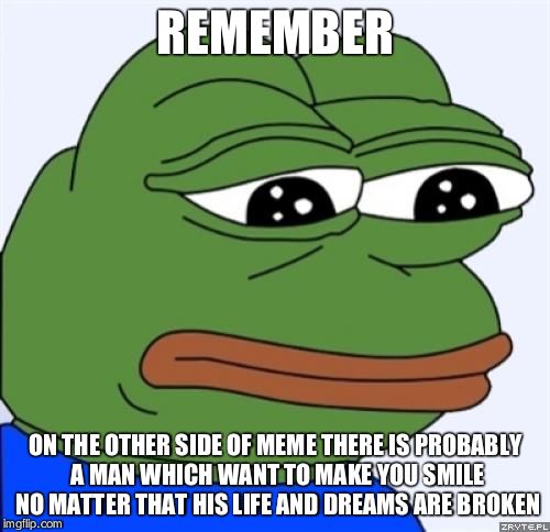 sad frog | REMEMBER; ON THE OTHER SIDE OF MEME THERE IS PROBABLY A MAN WHICH WANT TO MAKE YOU SMILE NO MATTER THAT HIS LIFE AND DREAMS ARE BROKEN | image tagged in sad frog | made w/ Imgflip meme maker