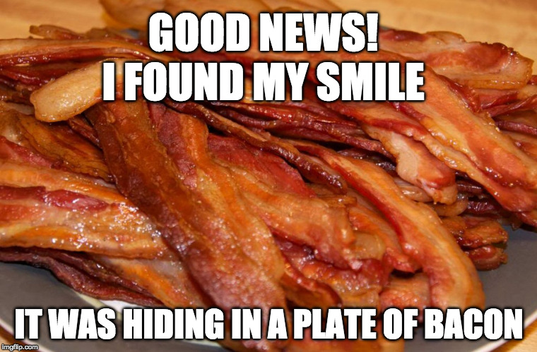 Bacon Week is over but in my world it will never end :) | GOOD NEWS! I FOUND MY SMILE; IT WAS HIDING IN A PLATE OF BACON | image tagged in plate of bacon,bacon week,iwanttobebacon,iwanttobebaconcom,i want to be bacon,smile | made w/ Imgflip meme maker