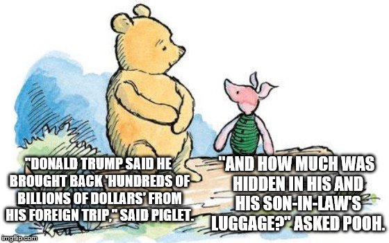 winnie the pooh and piglet | "AND HOW MUCH WAS HIDDEN IN HIS AND HIS SON-IN-LAW'S LUGGAGE?" ASKED POOH. "DONALD TRUMP SAID HE BROUGHT BACK 'HUNDREDS OF BILLIONS OF DOLLARS' FROM HIS FOREIGN TRIP," SAID PIGLET. | image tagged in winnie the pooh and piglet | made w/ Imgflip meme maker