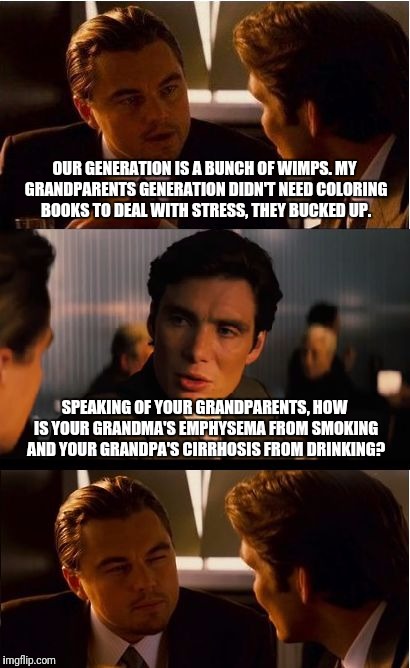 Inception Meme | OUR GENERATION IS A BUNCH OF WIMPS. MY GRANDPARENTS GENERATION DIDN'T NEED COLORING BOOKS TO DEAL WITH STRESS, THEY BUCKED UP. SPEAKING OF YOUR GRANDPARENTS, HOW IS YOUR GRANDMA'S EMPHYSEMA FROM SMOKING AND YOUR GRANDPA'S CIRRHOSIS FROM DRINKING? | image tagged in memes,inception | made w/ Imgflip meme maker