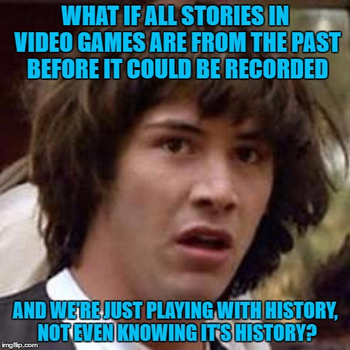 Conspiracy Keanu Meme | WHAT IF ALL STORIES IN VIDEO GAMES ARE FROM THE PAST BEFORE IT COULD BE RECORDED; AND WE'RE JUST PLAYING WITH HISTORY, NOT EVEN KNOWING IT'S HISTORY? | image tagged in memes,conspiracy keanu | made w/ Imgflip meme maker