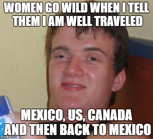 10 Guy Meme | WOMEN GO WILD WHEN I TELL THEM I AM WELL TRAVELED; MEXICO, US, CANADA AND THEN BACK TO MEXICO | image tagged in memes,10 guy | made w/ Imgflip meme maker