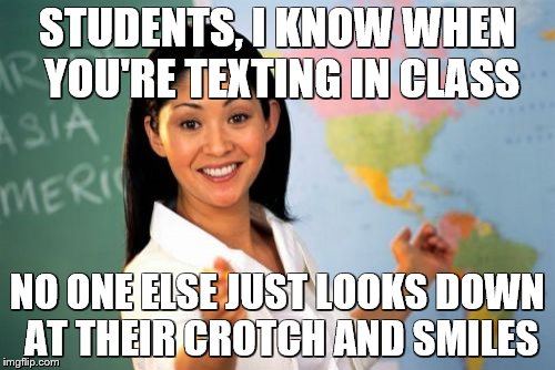 yup | STUDENTS, I KNOW WHEN YOU'RE TEXTING IN CLASS; NO ONE ELSE JUST LOOKS DOWN AT THEIR CROTCH AND SMILES | image tagged in memes,unhelpful high school teacher | made w/ Imgflip meme maker