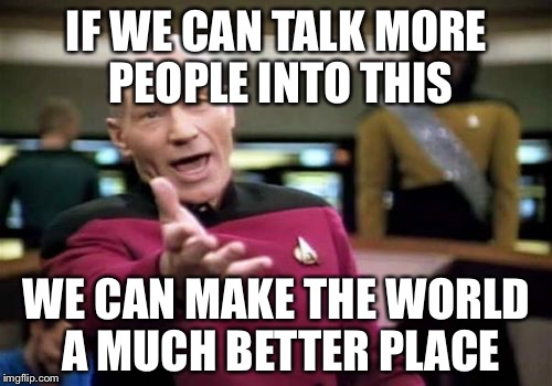 Picard Wtf Meme | IF WE CAN TALK MORE PEOPLE INTO THIS WE CAN MAKE THE WORLD A MUCH BETTER PLACE | image tagged in memes,picard wtf | made w/ Imgflip meme maker