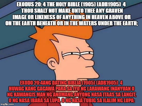 Futurama Fry Meme | EXODUS 20: 4 THE HOLY BIBLE (1905) (ADB1905)

4  THOU SHALT NOT MAKE UNTO THEE ANY GRAVEN IMAGE OR LIKENESS OF ANYTHING IN HEAVEN ABOVE OR ON THE EARTH BENEATH OR IN THE WATERS UNDER THE EARTH;; EXODO 20:4ANG DATING BIBLIA (1905) (ADB1905)

4 HUWAG KANG GAGAWA PARA SA IYO NG LARAWANG INANYUAN O NG KAWANGIS MAN NG ANOMANG ANYONG NASA ITAAS SA LANGIT, O NG NASA IBABA SA LUPA, O NG NASA TUBIG SA ILALIM NG LUPA: | image tagged in memes,futurama fry | made w/ Imgflip meme maker