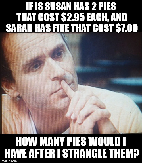 Bundy Thoughts | IF IS SUSAN HAS 2 PIES THAT COST $2.95 EACH, AND SARAH HAS FIVE THAT COST $7.00; HOW MANY PIES WOULD I HAVE AFTER I STRANGLE THEM? | image tagged in bundy thoughts,ted bundy,serial killer,memes,funny,funny memes | made w/ Imgflip meme maker