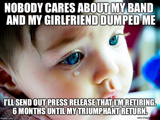Crybaby | NOBODY CARES ABOUT MY BAND
 AND MY GIRLFRIEND DUMPED ME; I'LL SEND OUT PRESS RELEASE THAT I'M RETIRING. 6 MONTHS UNTIL MY TRIUMPHANT RETURN. | image tagged in crybaby | made w/ Imgflip meme maker