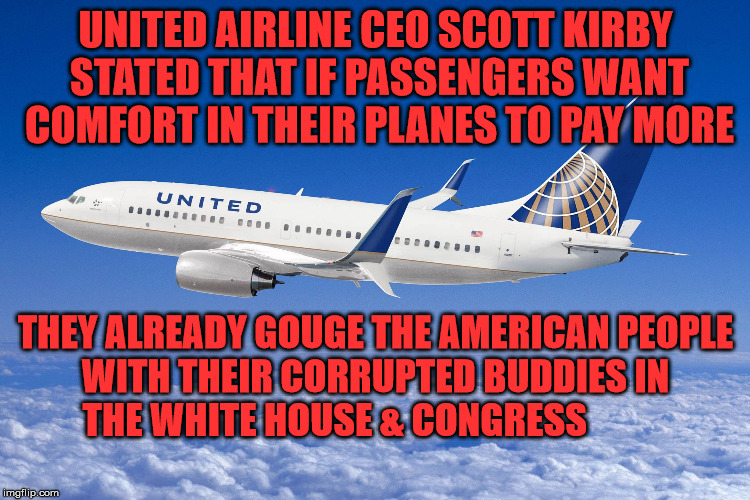 United airlines | UNITED AIRLINE CEO SCOTT KIRBY STATED THAT IF PASSENGERS WANT COMFORT IN THEIR PLANES TO PAY MORE; THEY ALREADY GOUGE THE AMERICAN PEOPLE WITH THEIR CORRUPTED BUDDIES IN  THE WHITE HOUSE & CONGRESS | image tagged in united airlines | made w/ Imgflip meme maker