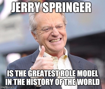 Jerry springer  | JERRY SPRINGER; IS THE GREATEST ROLE MODEL IN THE HISTORY OF THE WORLD | image tagged in jerry springer | made w/ Imgflip meme maker