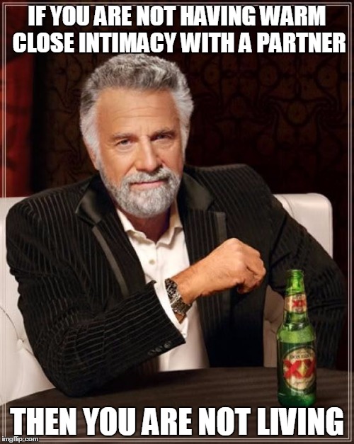 The Most Interesting Man In The World Meme | IF YOU ARE NOT HAVING WARM CLOSE INTIMACY WITH A PARTNER; THEN YOU ARE NOT LIVING | image tagged in memes,the most interesting man in the world | made w/ Imgflip meme maker