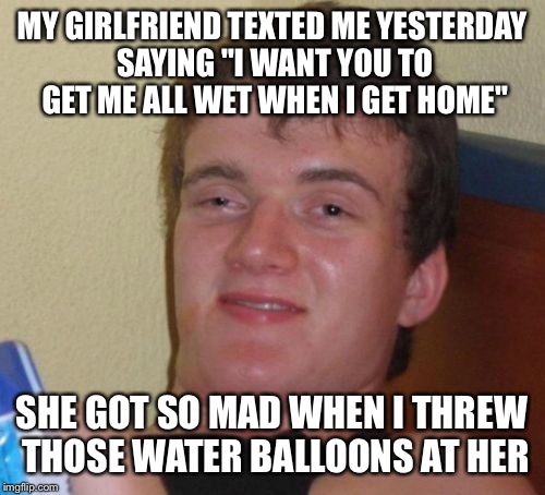 10 Guy Meme | MY GIRLFRIEND TEXTED ME YESTERDAY SAYING "I WANT YOU TO GET ME ALL WET WHEN I GET HOME"; SHE GOT SO MAD WHEN I THREW THOSE WATER BALLOONS AT HER | image tagged in memes,10 guy | made w/ Imgflip meme maker
