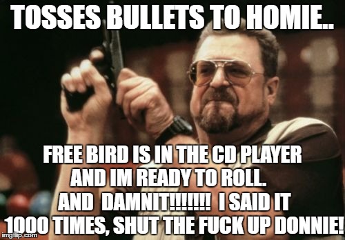 Am I The Only One Around Here Meme | TOSSES BULLETS TO HOMIE.. FREE BIRD IS IN THE CD PLAYER AND IM READY TO ROLL.    AND  DAMNIT!!!!!!!  I SAID IT 1000 TIMES, SHUT THE F**K UP  | image tagged in memes,am i the only one around here | made w/ Imgflip meme maker