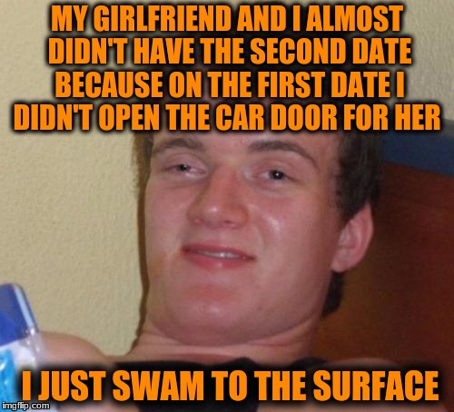 10 Guy | MY GIRLFRIEND AND I ALMOST DIDN'T HAVE THE SECOND DATE BECAUSE ON THE FIRST DATE I DIDN'T OPEN THE CAR DOOR FOR HER; I JUST SWAM TO THE SURFACE | image tagged in memes,10 guy | made w/ Imgflip meme maker