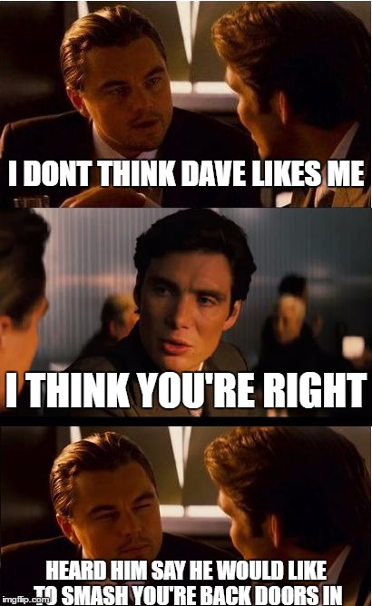 Inception Meme | I DONT THINK DAVE LIKES ME; I THINK YOU'RE RIGHT; HEARD HIM SAY HE WOULD LIKE TO SMASH YOU'RE BACK DOORS IN | image tagged in memes,inception | made w/ Imgflip meme maker
