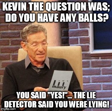 Maury Lie Detector | KEVIN THE QUESTION WAS; DO YOU HAVE ANY BALLS? YOU SAID "YES!"... THE LIE DETECTOR SAID YOU WERE LYING! | image tagged in memes,maury lie detector | made w/ Imgflip meme maker