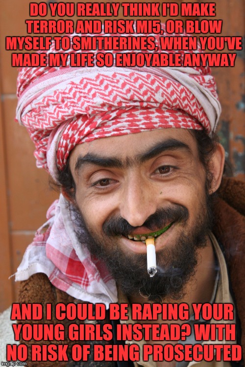 arab | DO YOU REALLY THINK I'D MAKE TERROR AND RISK MI5, OR BLOW MYSELF TO SMITHERINES, WHEN YOU'VE MADE MY LIFE SO ENJOYABLE ANYWAY; AND I COULD BE RAPING YOUR YOUNG GIRLS INSTEAD? WITH NO RISK OF BEING PROSECUTED | image tagged in arab | made w/ Imgflip meme maker