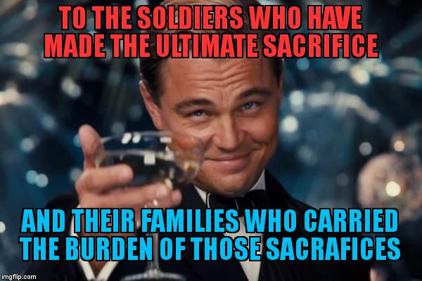 Leonardo Dicaprio Cheers | TO THE SOLDIERS WHO HAVE MADE THE ULTIMATE SACRIFICE; AND THEIR FAMILIES WHO CARRIED THE BURDEN OF THOSE SACRAFICES | image tagged in memes,leonardo dicaprio cheers | made w/ Imgflip meme maker