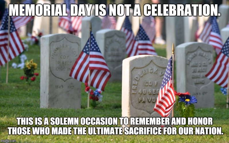 Please don't wish anyone a "Happy Memorial Day". | MEMORIAL DAY IS NOT A CELEBRATION. THIS IS A SOLEMN OCCASION TO REMEMBER AND HONOR THOSE WHO MADE THE ULTIMATE SACRIFICE FOR OUR NATION. | image tagged in memes,memorial day,veterans | made w/ Imgflip meme maker