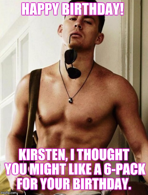 Channing Tatum | HAPPY BIRTHDAY! KIRSTEN, I THOUGHT YOU MIGHT LIKE A 6-PACK FOR YOUR BIRTHDAY. | image tagged in channing tatum | made w/ Imgflip meme maker