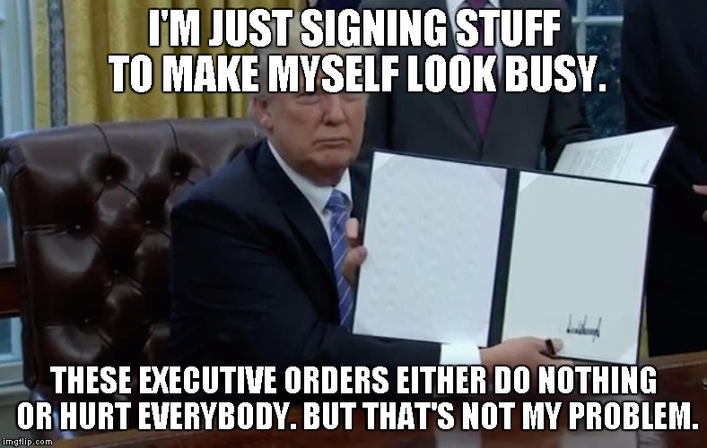 Trump EO | I'M JUST SIGNING STUFF TO MAKE MYSELF LOOK BUSY. THESE EXECUTIVE ORDERS EITHER DO NOTHING OR HURT EVERYBODY. BUT THAT'S NOT MY PROBLEM. | image tagged in trump eo | made w/ Imgflip meme maker