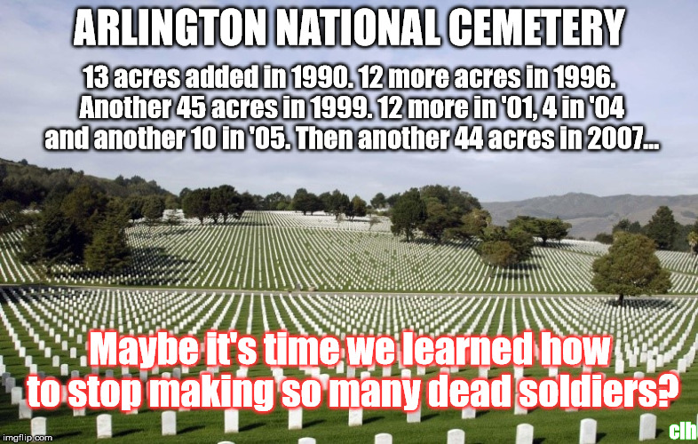 Arlington  | ARLINGTON NATIONAL CEMETERY; 13 acres added in 1990. 12 more acres in 1996. Another 45 acres in 1999. 12 more in '01, 4 in '04 and another 10 in '05. Then another 44 acres in 2007... Maybe it's time we learned how to stop making so many dead soldiers? clh | image tagged in arlington | made w/ Imgflip meme maker