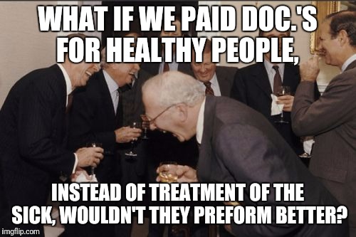 Laughing Men In Suits | WHAT IF WE PAID DOC.'S FOR HEALTHY PEOPLE, INSTEAD OF TREATMENT OF THE SICK, WOULDN'T THEY PREFORM BETTER? | image tagged in memes,laughing men in suits | made w/ Imgflip meme maker