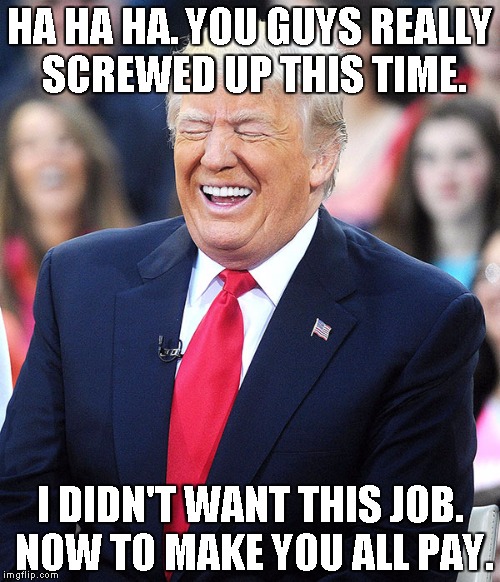 trump laughing | HA HA HA. YOU GUYS REALLY SCREWED UP THIS TIME. I DIDN'T WANT THIS JOB. NOW TO MAKE YOU ALL PAY. | image tagged in trump laughing | made w/ Imgflip meme maker