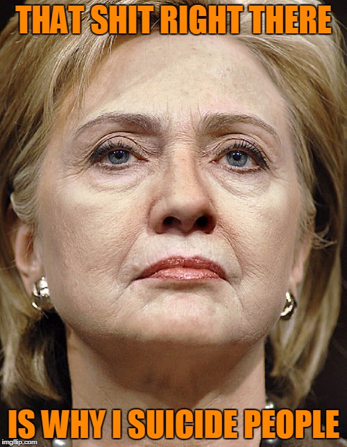 Hillary Clinton hateface | THAT SHIT RIGHT THERE; IS WHY I SUICIDE PEOPLE | image tagged in hillary clinton hateface | made w/ Imgflip meme maker
