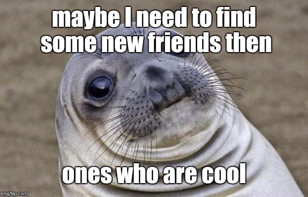 Awkward Moment Sealion Meme | maybe I need to find some new friends then ones who are cool | image tagged in memes,awkward moment sealion | made w/ Imgflip meme maker