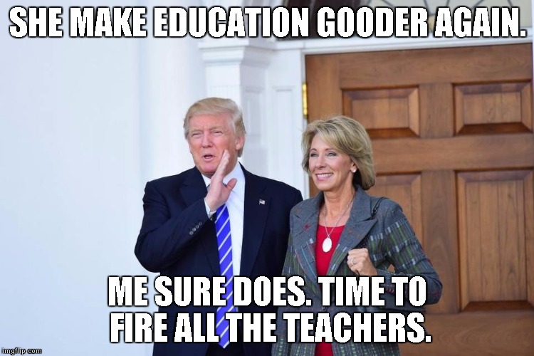 Trump and Devos | SHE MAKE EDUCATION GOODER AGAIN. ME SURE DOES. TIME TO FIRE ALL THE TEACHERS. | image tagged in trump and devos | made w/ Imgflip meme maker