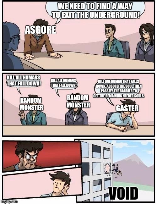 Boardroom Meeting Suggestion | WE NEED TO FIND A WAY TO EXIT THE UNDERGROUND! ASGORE; GASTER; KILL ALL HUMANS THAT FALL DOWN! KILL ONE HUMAN THAT FALLS DOWN, ABSORB THE SOUL, THEN PASS BY THE BARRIER TO GET THE REMAINING NEEDED SOULS. KILL ALL HUMANS THAT FALL DOWN! RANDOM MONSTER; RANDOM MONSTER; VOID | image tagged in memes,boardroom meeting suggestion | made w/ Imgflip meme maker