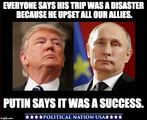 EVERYONE SAYS HIS TRIP WAS A DISASTER BECAUSE HE UPSET ALL OUR ALLIES. PUTIN SAYS IT WAS A SUCCESS. | image tagged in never trump,nevertrump,nevertrump meme,dump trump,dumptrump,dump the trump | made w/ Imgflip meme maker