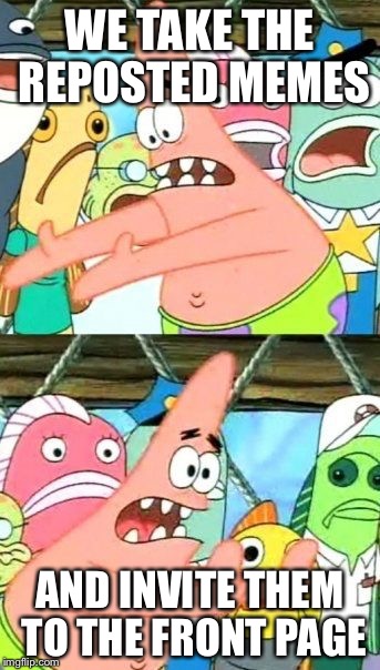 Put It Somewhere Else Patrick Meme | WE TAKE THE REPOSTED MEMES; AND INVITE THEM TO THE FRONT PAGE | image tagged in memes,put it somewhere else patrick | made w/ Imgflip meme maker