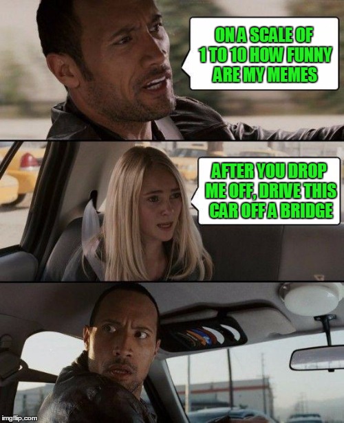 on a scale of 1 to 10, you should kill yourself. | ON A SCALE OF 1 TO 10 HOW FUNNY ARE MY MEMES; AFTER YOU DROP ME OFF, DRIVE THIS CAR OFF A BRIDGE | image tagged in memes,the rock driving | made w/ Imgflip meme maker