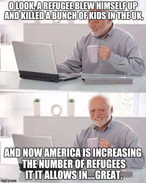 Hide the Pain Harold Meme | O LOOK, A REFUGEE BLEW HIMSELF UP AND KILLED A BUNCH OF KIDS IN THE UK, AND NOW AMERICA IS INCREASING THE NUMBER OF REFUGEES IT IT ALLOWS IN....GREAT. | image tagged in memes,hide the pain harold | made w/ Imgflip meme maker