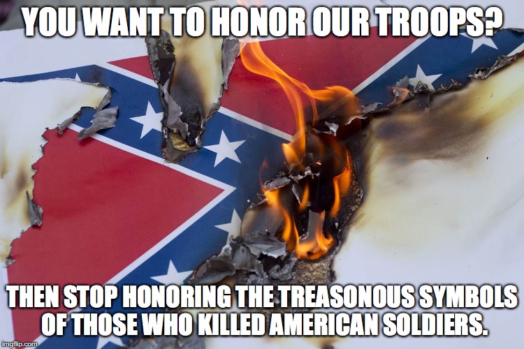 Happy Memorial Day | YOU WANT TO HONOR OUR TROOPS? THEN STOP HONORING THE TREASONOUS SYMBOLS OF THOSE WHO KILLED AMERICAN SOLDIERS. | image tagged in memorial day,confederate flag,civil war,american soldier,treason | made w/ Imgflip meme maker