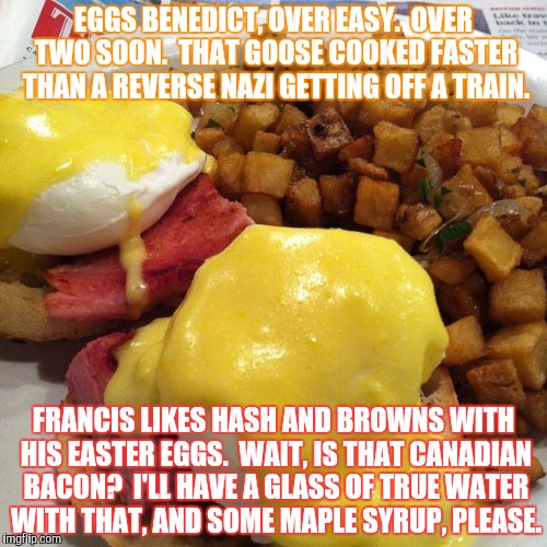 P in Poe | EGGS BENEDICT, OVER EASY.  OVER TWO SOON.  THAT GOOSE COOKED FASTER THAN A REVERSE NAZI GETTING OFF A TRAIN. FRANCIS LIKES HASH AND BROWNS WITH HIS EASTER EGGS.  WAIT, IS THAT CANADIAN BACON?  I'LL HAVE A GLASS OF TRUE WATER WITH THAT, AND SOME MAPLE SYRUP, PLEASE. | image tagged in first world problems | made w/ Imgflip meme maker