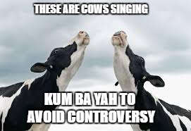 kum ba yah cows | THESE ARE COWS SINGING; KUM BA YAH TO AVOID CONTROVERSY | image tagged in kum ba yah,cows,controversy,political correctness,pc | made w/ Imgflip meme maker