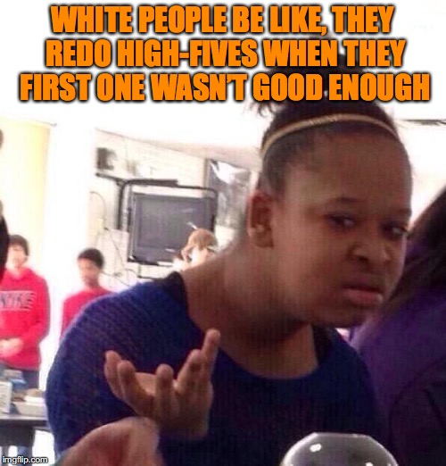 Black Girl Wat | WHITE PEOPLE BE LIKE, THEY REDO HIGH-FIVES WHEN THEY FIRST ONE WASN’T GOOD ENOUGH | image tagged in memes,black girl wat,white people | made w/ Imgflip meme maker