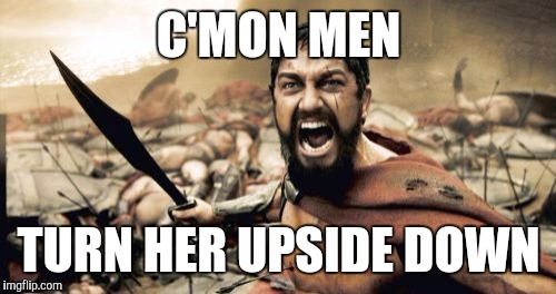 Sparta Leonidas Meme | C'MON MEN TURN HER UPSIDE DOWN | image tagged in memes,sparta leonidas | made w/ Imgflip meme maker