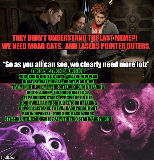 Cat's got our tongue in this downward spiral universe. | THEY DIDN'T UNDERSTAND THE LAST MEME?!  WE NEED MOAR CATS.  AND LASERS POINTER OUTERS. THIS MEME TWO NEBULOUS FOR YOU!  ROBIN GENIE US SAYS:  "MAYBE NEW PLAN IN MAYBE; MAY PLAN BE.  ABORT PLAN B, OR TRY MEN IN BLACK MEME ABOUT LOOKING FOR MEANING OF LIFE, AGAIN?  THE ORION BELT IS 42.  IT PRODUCES STARS.  EYE GIVE UP ON LIFE.  ROBIN WILL I AM FROM U, LIKE YODA BREAKING DOWN RESISTANCE TO EVIL.  DARK YODA!  LIGHT BAD IN JAPANESE.  FOUR SING BACK WORDS SET-SON UNTIL FEMINISM IS PAL PUTIN TWO STAR WARS FANS!!! | image tagged in star wars yoda,sudden clarity clarence,dr evil laser,simba shadowy place,chemistry cat,captain hindsight | made w/ Imgflip meme maker
