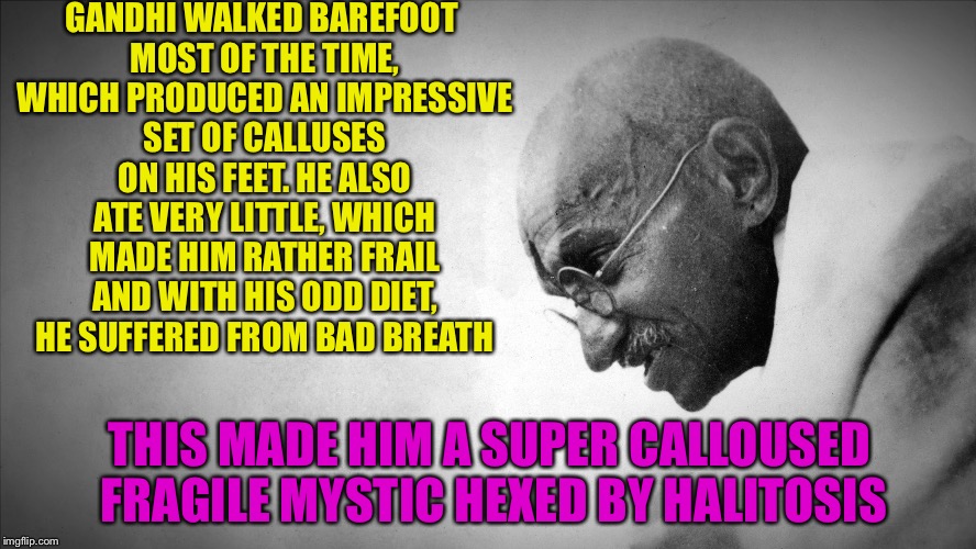 gandhi | GANDHI WALKED BAREFOOT MOST OF THE TIME, WHICH PRODUCED AN IMPRESSIVE SET OF CALLUSES ON HIS FEET. HE ALSO ATE VERY LITTLE, WHICH MADE HIM RATHER FRAIL AND WITH HIS ODD DIET, HE SUFFERED FROM BAD BREATH; THIS MADE HIM A SUPER CALLOUSED FRAGILE MYSTIC HEXED BY HALITOSIS | image tagged in gandhi | made w/ Imgflip meme maker