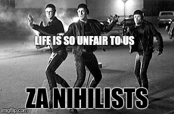 LIFE IS SO UNFAIR TO US; ZA NIHILISTS | image tagged in nihilist the big lebowski | made w/ Imgflip meme maker