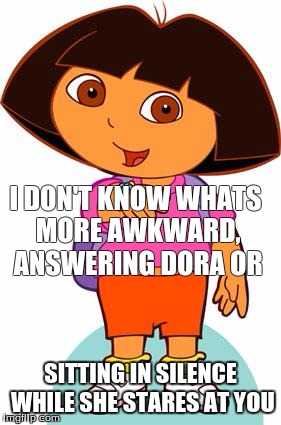 Dora | I DON'T KNOW WHATS MORE AWKWARD, ANSWERING DORA OR; SITTING IN SILENCE WHILE SHE STARES AT YOU | image tagged in dora | made w/ Imgflip meme maker