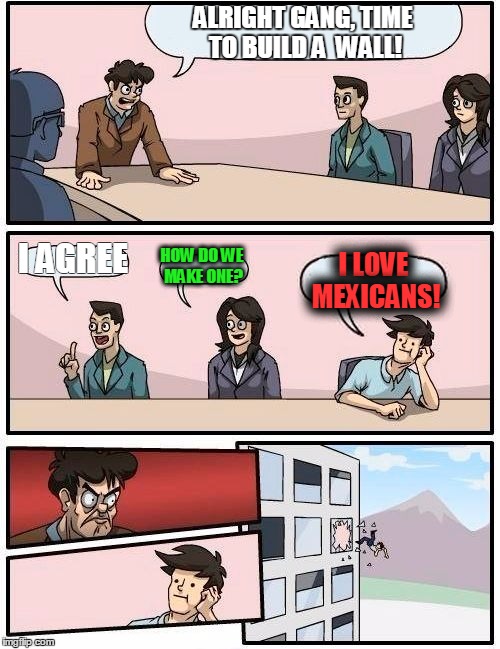 Boardroom Meeting Suggestion Meme | ALRIGHT GANG, TIME TO BUILD A 
WALL! I AGREE; HOW DO WE MAKE ONE? I LOVE MEXICANS! | image tagged in memes,boardroom meeting suggestion | made w/ Imgflip meme maker